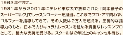 １９８１年から２００１年にテレビ東京系で放映された「岡本綾子のスーパーゴルフ」でレッスンコーナーを担当。これまでプロ・アマ問わず、アマチュアゴルファーを指導してきた人数は２万人を超える。圧倒的な指導力のもと、日本でカリキュラムレッスンを組める貴重なレッスンプロとして、絶大な支持を受ける。スクールは２年以上のキャンセル待ち。