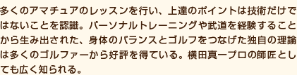 多くのアマチュアのレッスンを行い、上達のポイントは技術だけではないことを認識。パーソナルトレーニングや武道を経験することから生み出された、身体のバランスとゴルフをつなげた独自の理論は多くのゴルファーから好評を得ている。横田真一プロの師匠としても広く知られる。