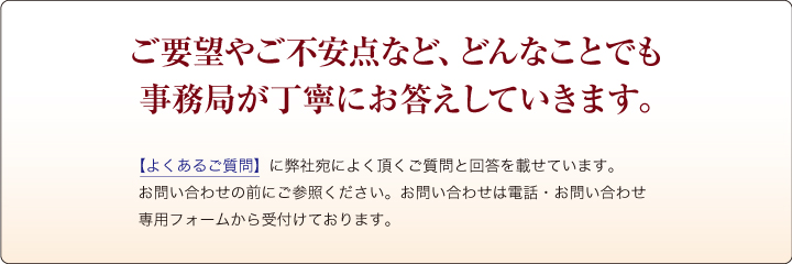 ご要望やご不安点など、どんなことでも事務局が丁寧にお答えしていきます。【よくあるご質問】に弊社宛によく戴くご質問と回答を載せています。お問い合わせの前にご参照ください。お問い合わせは電話・お問い合わせ専用フォームから受付けております。